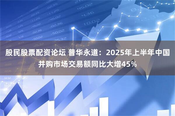 股民股票配资论坛 普华永道：2025年上半年中国并购市场交易额同比大增45%