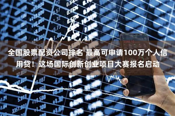 全国股票配资公司排名 最高可申请100万个人信用贷！这场国际创新创业项目大赛报名启动