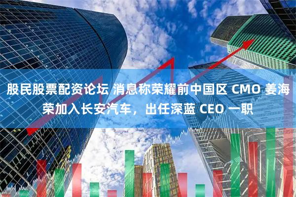 股民股票配资论坛 消息称荣耀前中国区 CMO 姜海荣加入长安汽车，出任深蓝 CEO 一职