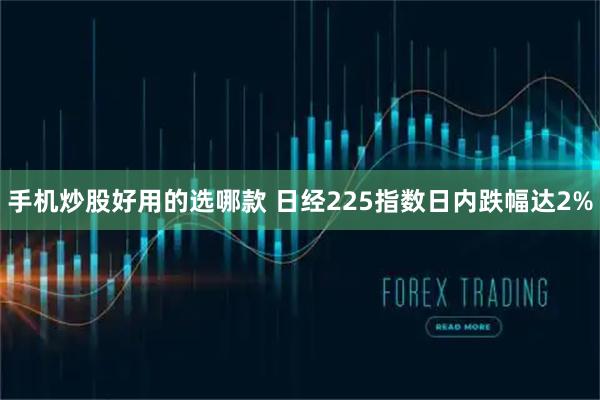 手机炒股好用的选哪款 日经225指数日内跌幅达2%