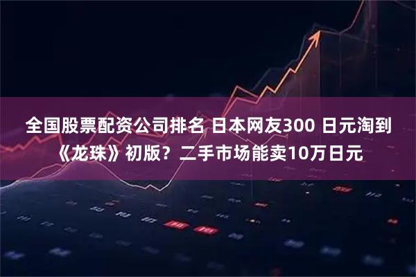 全国股票配资公司排名 日本网友300 日元淘到《龙珠》初版？二手市场能卖10万日元