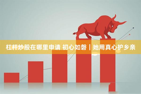 杠杆炒股在哪里申请 初心如磐｜她用真心护乡亲