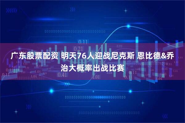 广东股票配资 明天76人迎战尼克斯 恩比德&乔治大概率出战比赛