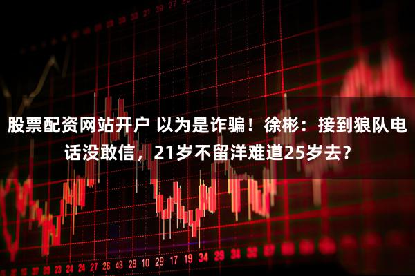 股票配资网站开户 以为是诈骗！徐彬：接到狼队电话没敢信，21岁不留洋难道25岁去？