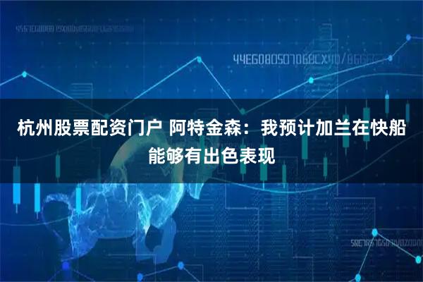 杭州股票配资门户 阿特金森：我预计加兰在快船能够有出色表现
