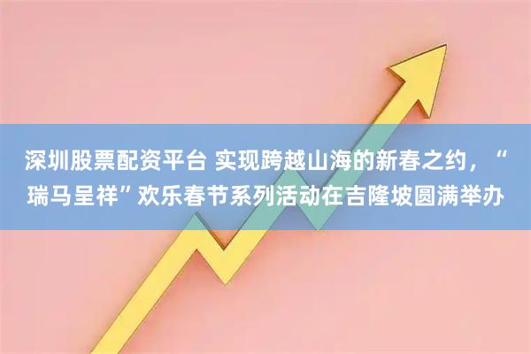深圳股票配资平台 实现跨越山海的新春之约，“瑞马呈祥”欢乐春节系列活动在吉隆坡圆满举办