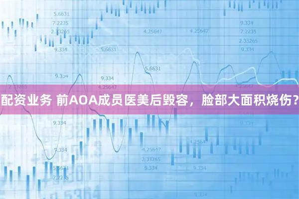 配资业务 前AOA成员医美后毁容，脸部大面积烧伤？