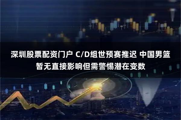 深圳股票配资门户 C/D组世预赛推迟 中国男篮暂无直接影响但需警惕潜在变数