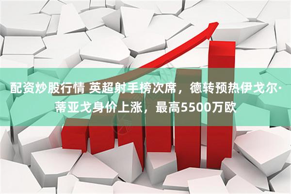 配资炒股行情 英超射手榜次席，德转预热伊戈尔·蒂亚戈身价上涨，最高5500万欧