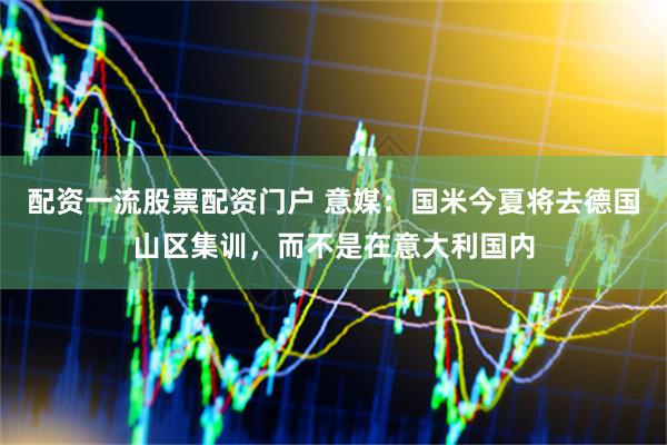 配资一流股票配资门户 意媒：国米今夏将去德国山区集训，而不是在意大利国内