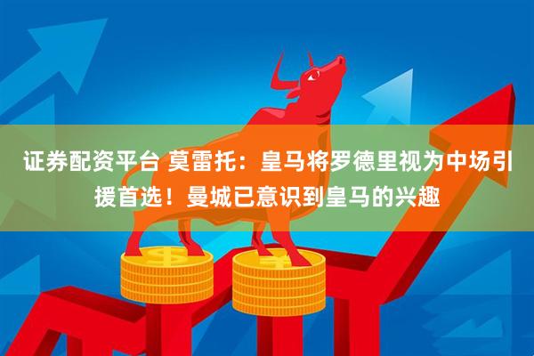 证券配资平台 莫雷托：皇马将罗德里视为中场引援首选！曼城已意识到皇马的兴趣