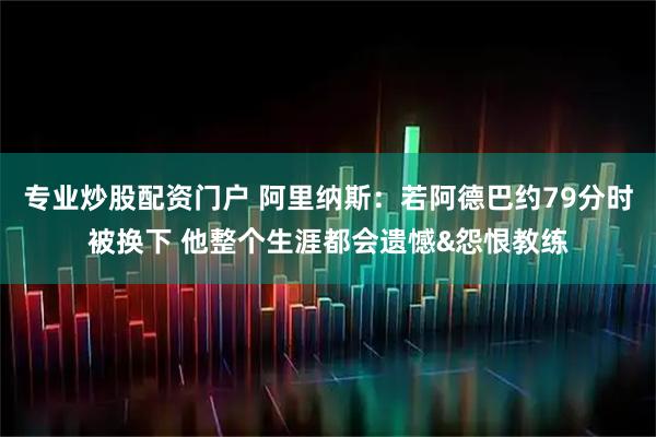 专业炒股配资门户 阿里纳斯：若阿德巴约79分时被换下 他整个生涯都会遗憾&怨恨教练