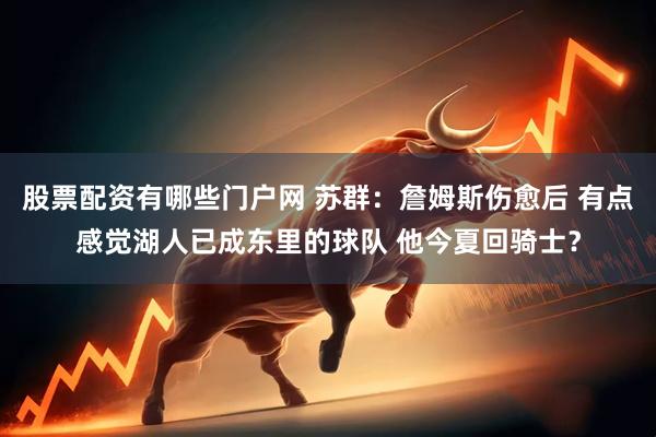 股票配资有哪些门户网 苏群：詹姆斯伤愈后 有点感觉湖人已成东里的球队 他今夏回骑士？