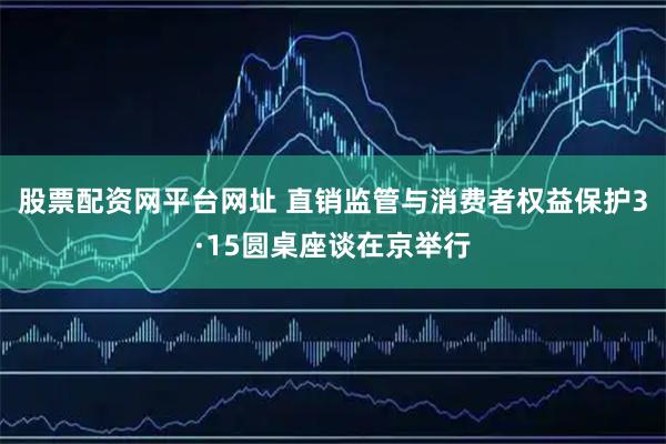 股票配资网平台网址 直销监管与消费者权益保护3·15圆桌座谈在京举行