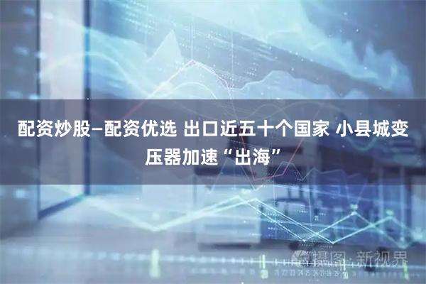 配资炒股—配资优选 出口近五十个国家 小县城变压器加速“出海”