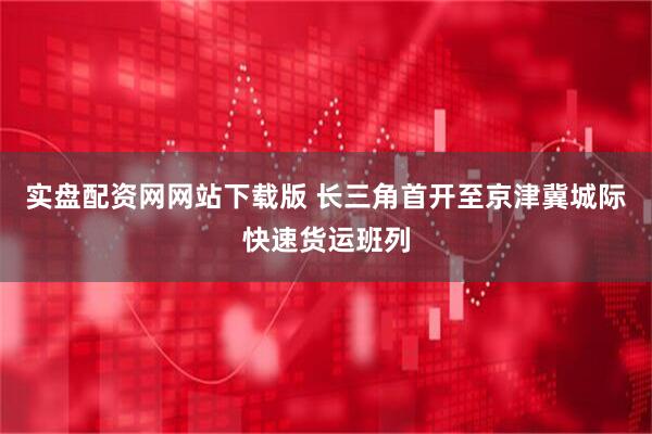 实盘配资网网站下载版 长三角首开至京津冀城际快速货运班列