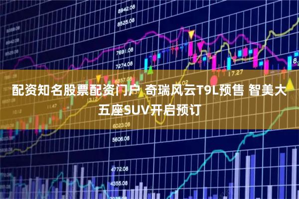 配资知名股票配资门户 奇瑞风云T9L预售 智美大五座SUV开启预订