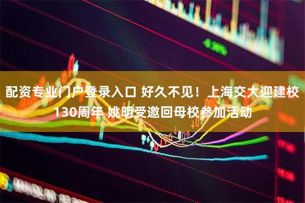 配资专业门户登录入口 好久不见！上海交大迎建校130周年 姚明受邀回母校参加活动