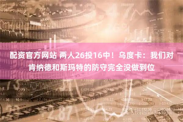 配资官方网站 两人26投16中！乌度卡：我们对肯纳德和斯玛特的防守完全没做到位