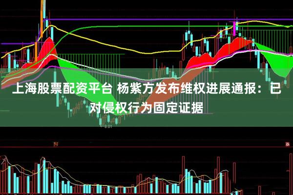 上海股票配资平台 杨紫方发布维权进展通报：已对侵权行为固定证据